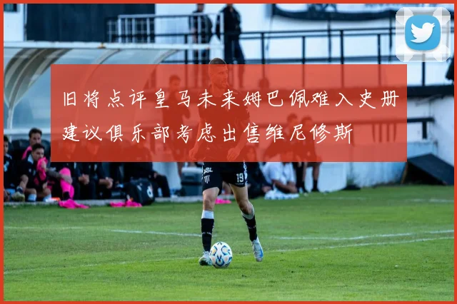 旧将点评皇马未来姆巴佩难入史册建议俱乐部考虑出售维尼修斯