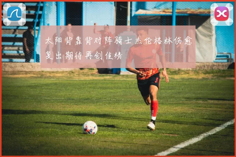 太阳背靠背对阵骑士杰伦格林伤愈复出期待再创佳绩