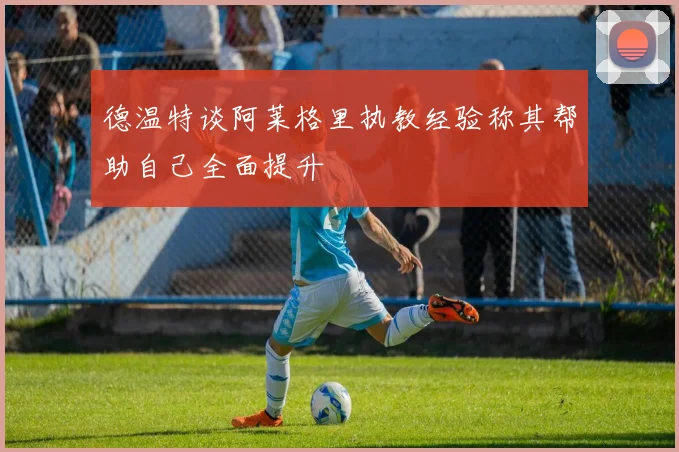 德温特谈阿莱格里执教经验称其帮助自己全面提升