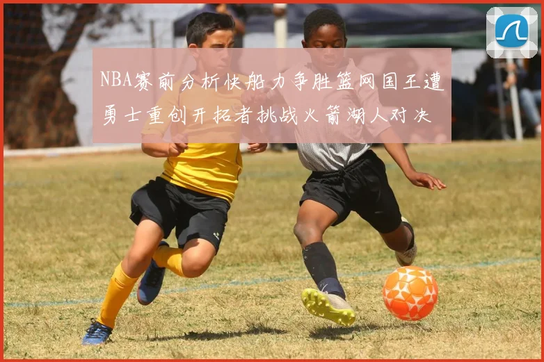 NBA赛前分析快船力争胜篮网国王遭勇士重创开拓者挑战火箭湖人对决雄鹿艰难