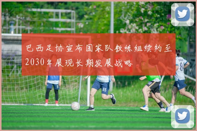 巴西足协宣布国家队教练组续约至2030年展现长期发展战略