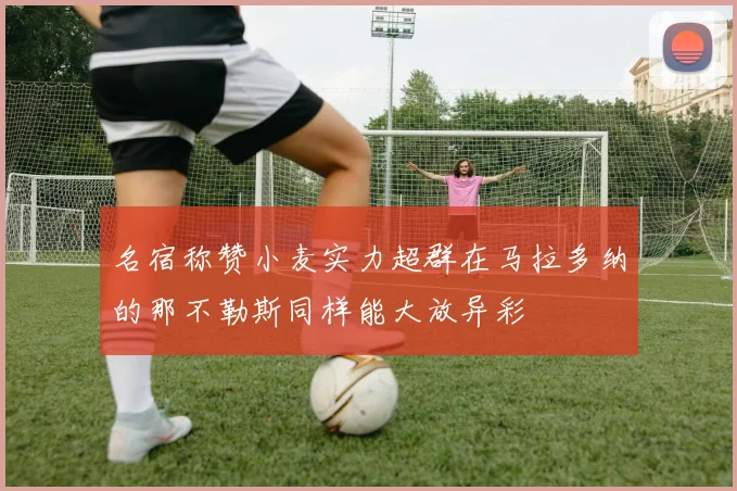 名宿称赞小麦实力超群在马拉多纳的那不勒斯同样能大放异彩