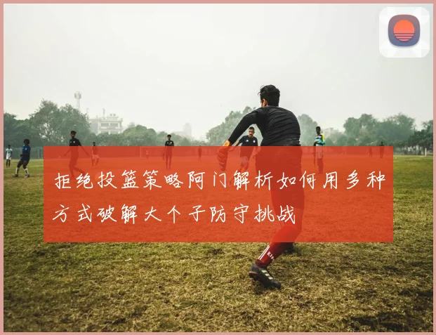 拒绝投篮策略阿门解析如何用多种方式破解大个子防守挑战