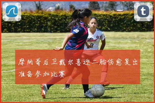 摩纳哥后卫戴尔喜迎二胎伤愈复出准备参加比赛