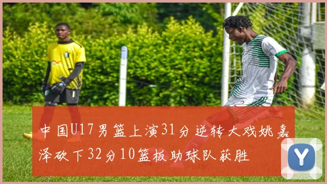 中国U17男篮上演31分逆转大戏姚嘉泽砍下32分10篮板助球队获胜