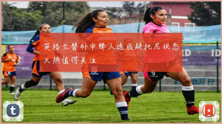英格兰替补中锋人选成疑托尼状态火热值得关注