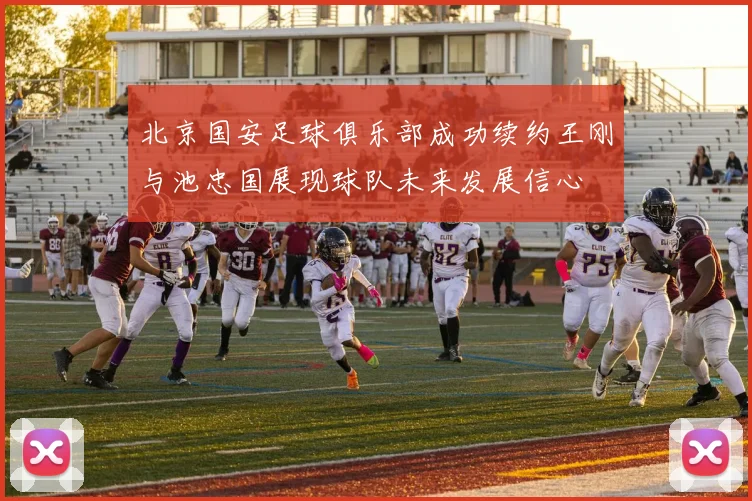 北京国安足球俱乐部成功续约王刚与池忠国展现球队未来发展信心