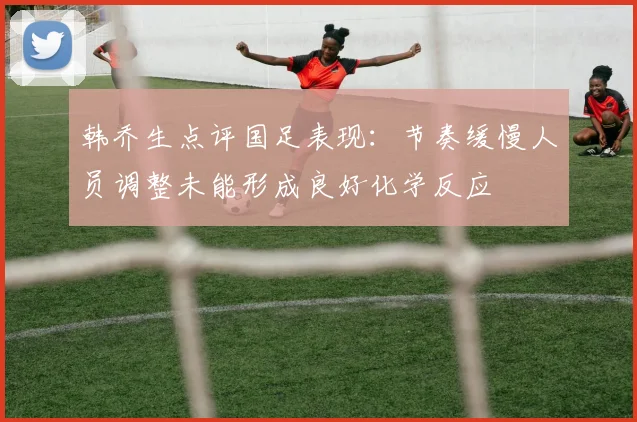 韩乔生点评国足表现：节奏缓慢人员调整未能形成良好化学反应