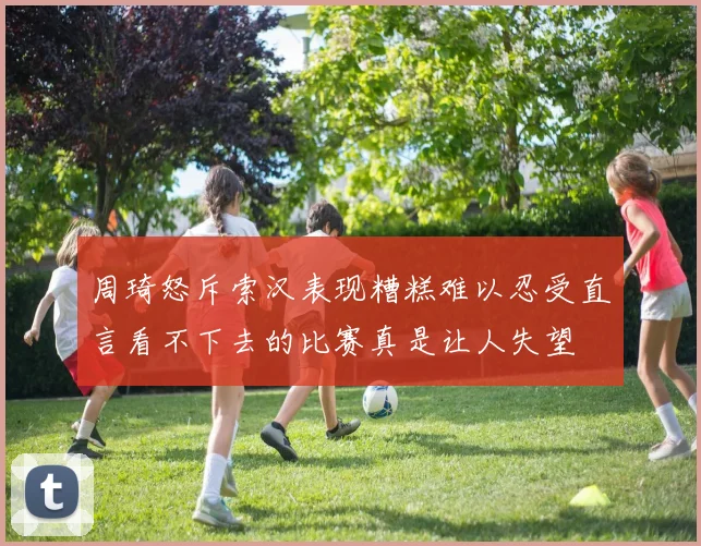 周琦怒斥索汉表现糟糕难以忍受直言看不下去的比赛真是让人失望