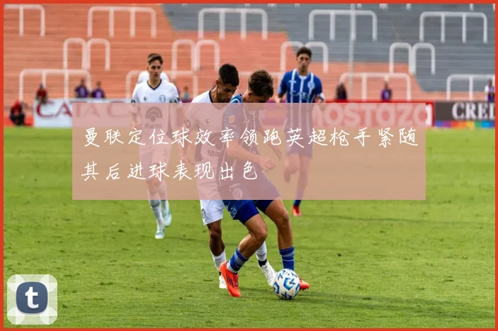 曼联定位球效率领跑英超枪手紧随其后进球表现出色