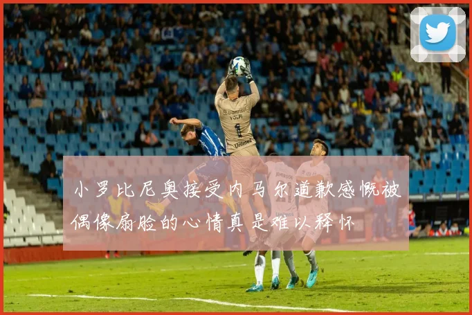 小罗比尼奥接受内马尔道歉感慨被偶像扇脸的心情真是难以释怀