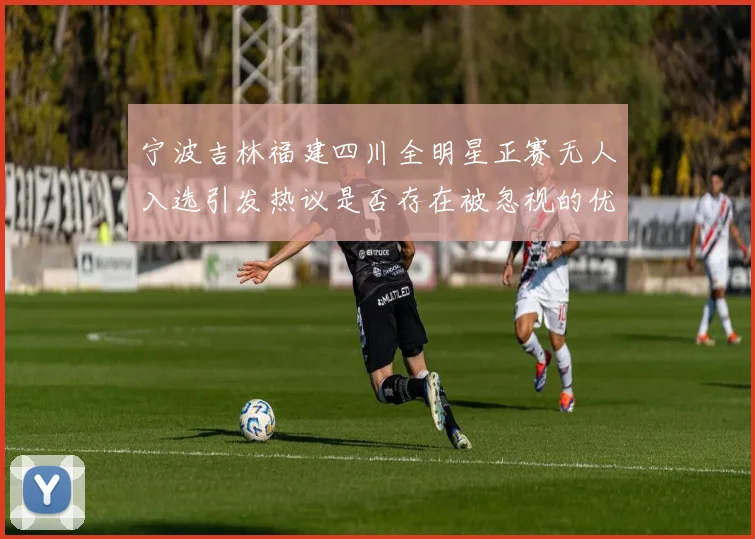 宁波吉林福建四川全明星正赛无人入选引发热议是否存在被忽视的优秀球员